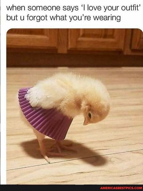 when someone says 'I love your outfit' but u forgot what you're wearing