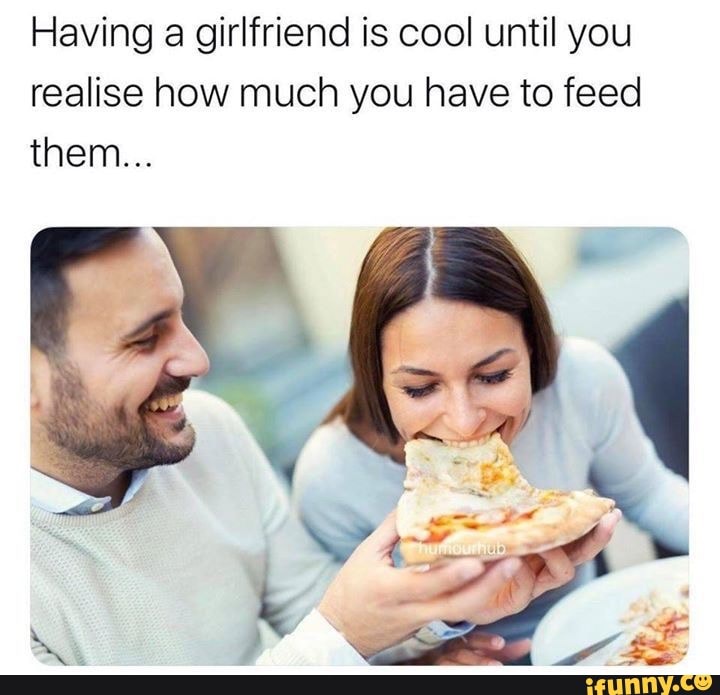 Having a girlfriend is cool until you realise how much you have to feed ...