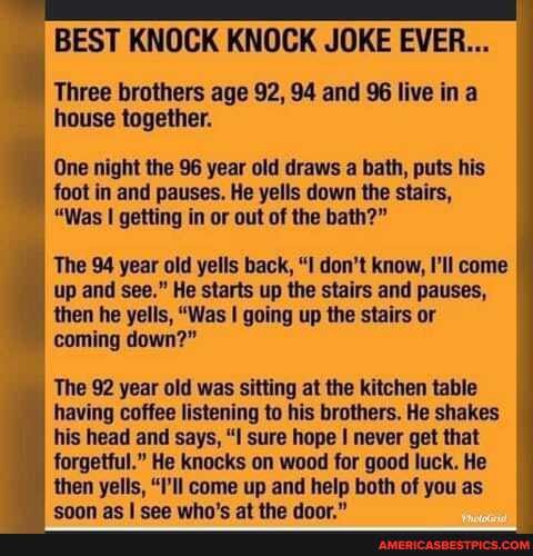BEST KNOCK KNOCK JOKE EVER...
Three brothers age 92, 94 and 96 live in a house together.
One night the the 96 year old draws a bath, puts his foot in and pauses. He yells down the stairs,
"Was I getting in or out of the bath?"
The 94 year old yells back, "I don't know, I'll come up and see." He starts up the stairs and pauses, then he yells, "Was I going up the stairs or
coming down?"
The 92 year old was sitting at the kitchen table having coffee listening to his brothers. He shakes his head and says, "I sure hope I never get that forgetful." He knocks on wood for good luck. He then yells, "I'll come up and help both of you as