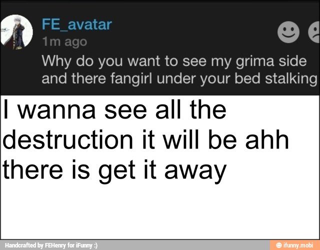 Why do you want to see my grima side
and there fangirl under your bed stalking
I wanna see all the
destruction it will be ahh
there is get it away
