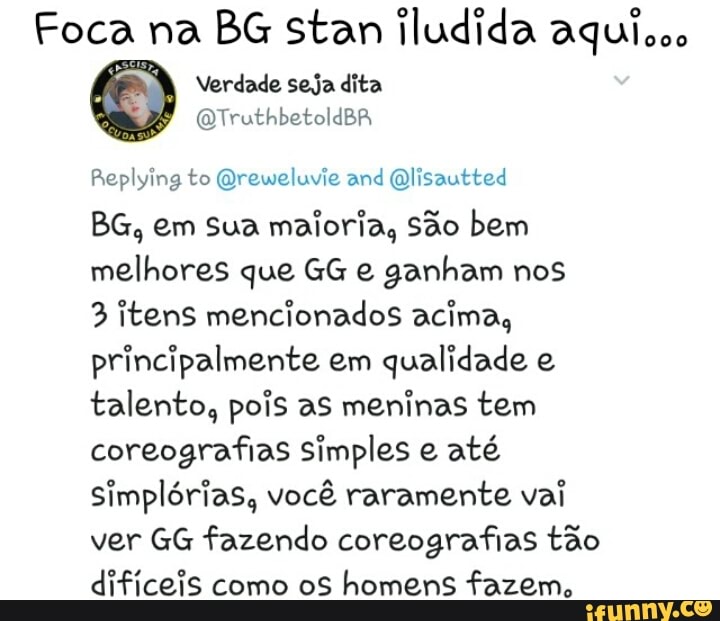 Foca na BG stan iludida aquisco
Verdade seja dita
QTruthbetoldBA
Replying to @reweluvie and @lisautted
BG, em sua maioria, São bem
melhores que GG e ganham nos
3 itens mencionados acima,
principalmente em
qualidade e
talento, pois as meninas tem
coreografias simples e até
simplórias, você raramente vai
ver GG fazendo coreografias tão
dificeis como os homens fazem,