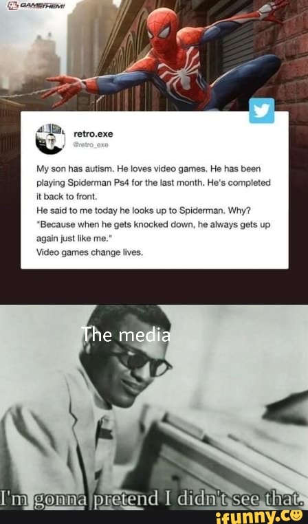 My son has autism. He loves video games. He has been
playing Spiderman Ps4 for the last month. He's completed
it back to front.
He said to me today he looks up to Spiderman. Why?
"Because when he gets knocked down, he always gets up
again just like me."
Video games change lives.