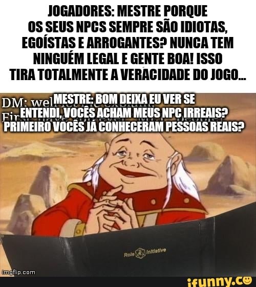 JOGADORES: MESTRE PORQUE OS SEUS NPGS SEMPRE SÃO IDIOTAS,
EGOÍSTAS E ARROGANTES? NUNCA TEM
NINGUÉM LEGAL E GENTE BOA! ISSO TIRA TOTALMENTE A VERAGIDADE DO JOGO...
DM: MESTRE: BOM DEIXA EU VER SE
PRIMEIRO VOCÊS JÁ CONHECERAM PESSOAS REAIS?