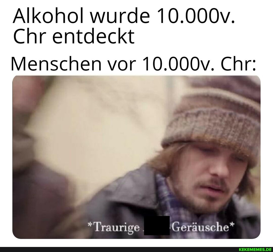 Alkohol wurde 10.000v.
Chr entdeckt
Menschen vor 10.000v. Chr:
*Traurige 'Geräusche*