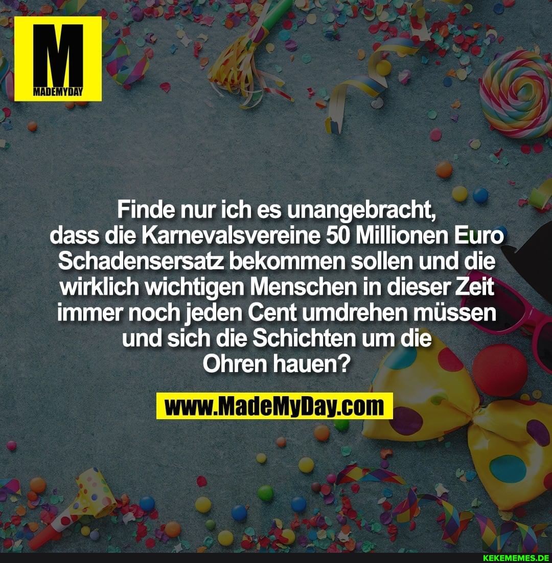 Finde nur ich es unangebracht,
dass die Karnevalsvereine 50 Millionen Euro
Schadensersatz bekommen sollen und die wirklich wichtigen Menschen in dieser Zeit immer noch jeden Cent umdrehen müssen und sich die Schichten um die
Ohren hauen?