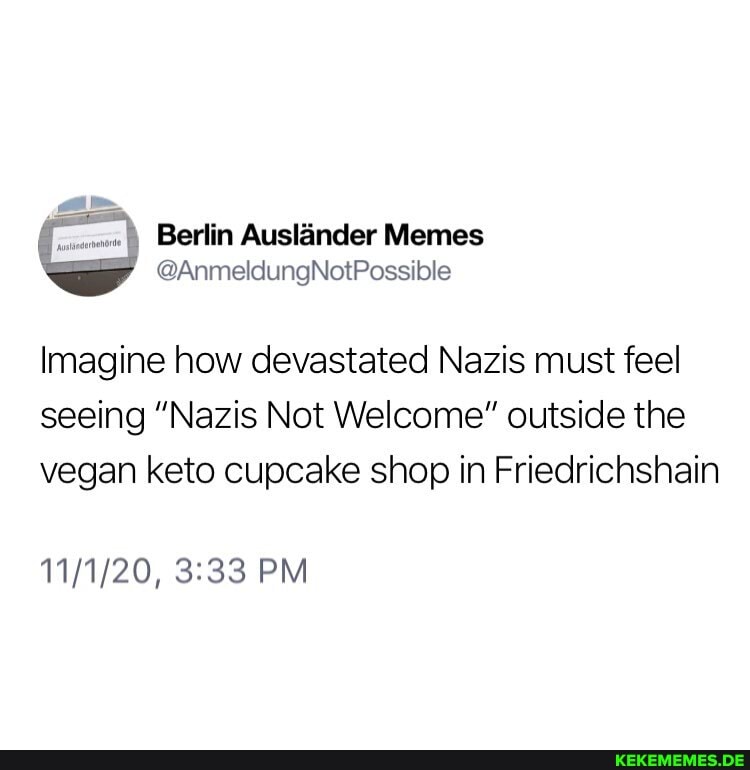 Berlin Auslander Memes
Imagine how devastated Nazis must feel seeing "Nazis Not Welcome" outside the vegan keto cupcake shop in Friedrichshain
PM
