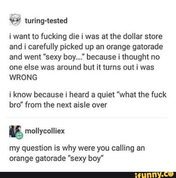 i want to fucking die i was at the dollar store
and i carefully picked up an orange gatorade
and went “sexy boy...." because i thought no
one else was around but it turns out i was
WRONG
i know because i heard a quiet "what the fuck
bro” from the next aisle over
my question is why were you calling an
orange gatorade “sexy boy"