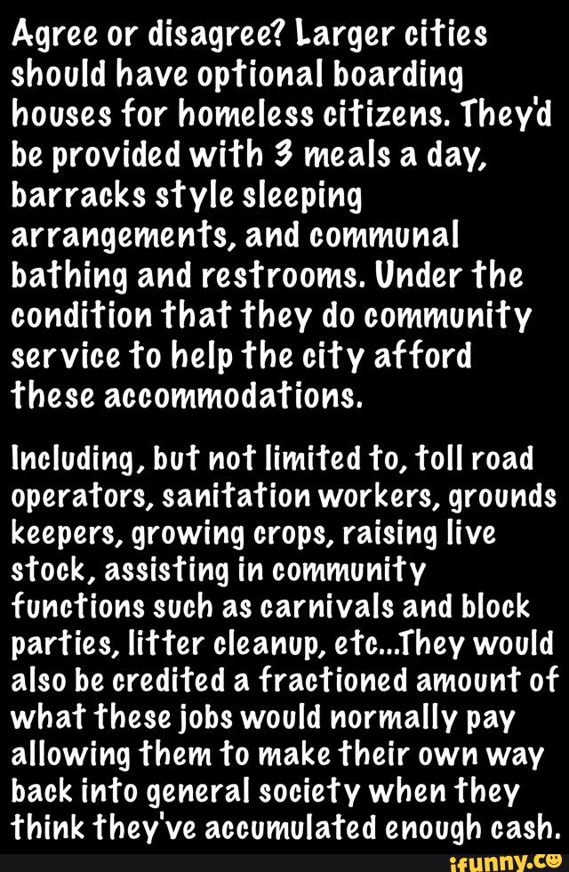 Agree or disagree? Larger ci’ries
should have optional boarding
houses for homeless citizens. They'd
be provided with 3 meals a day,
barracks sfyle sleeping
arrangements, and communal
bathing and res’rrooms. Under The
condition ’rhaf they do communi’ry
service fo help ’rhe city afford
these accommodations.
Including, buf not limited to, Toll road
operators, sanitation workers, grounds
keepers, growing crops, raising live
stock, assisting in community
functions such as carnivals and block
parties, liHer cleanup, efc...They would
also be credited a frac’rioned amounf of
what these jobs would normally pay
allowing Them to make Their own way
back im‘o general society when they
Think they've accumulafed enough cash.