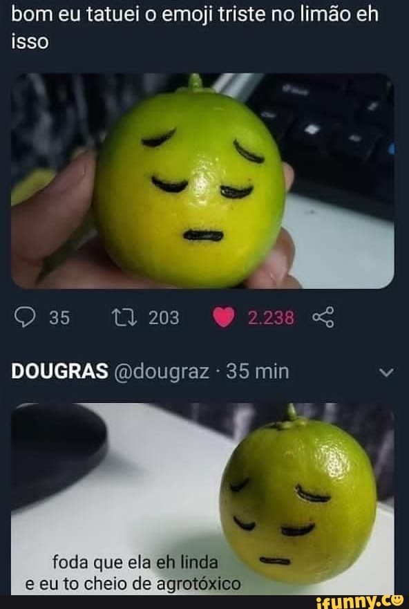 bom eu tatuei o emoji triste no limão eh isso
203 SS
DOUGRAS (odougraz - 35 min
foda que ela eh linda e eu to cheio de agrotóxico