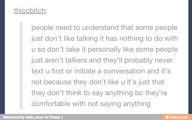 people need to understand that some people
just don't like talking it has nothing to do with
uso don't take it personally like some people
just aren't talkers and they'll probably never
text u first or initiate a conversation and it's
not because they don't like u it's just that
they don't think to say anything bc they're
comfortable with not saying anything