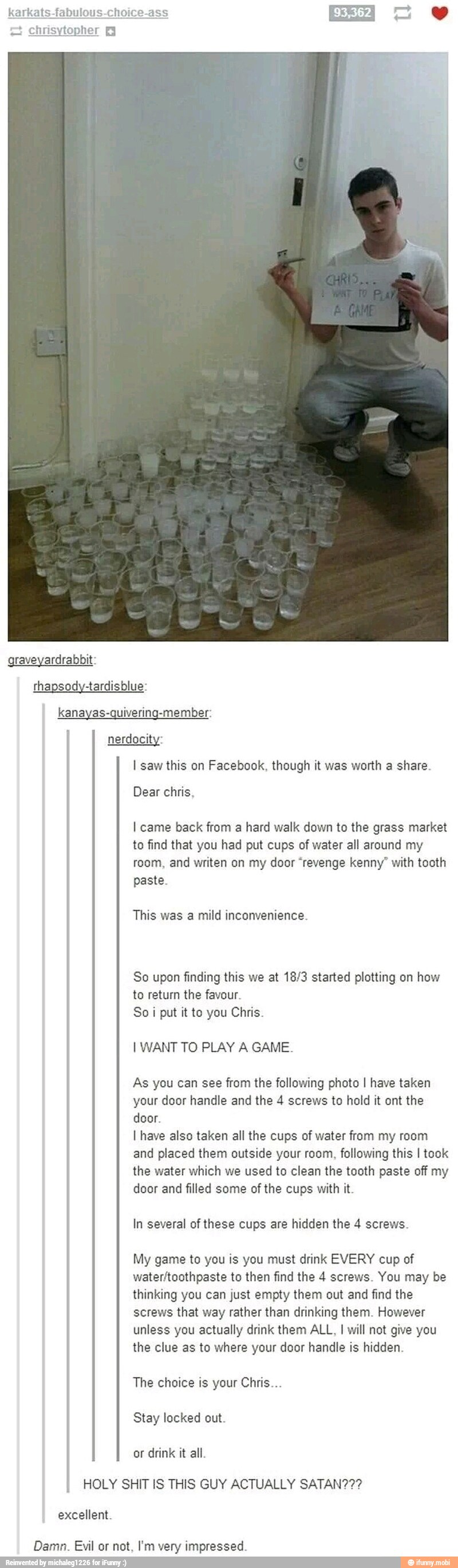 karkats-fabulous-choice-as
nerdocity:
I saw this on Facebook, though it was worth a share.
Dear chris,
I came back from a hard walk down to the grass market
to find that you had put cups of water all around my
room, and writen on my door "revenge kenny" with tooth
paste.
This was a mild inconvenience.