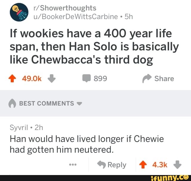 r/Showerthoughts
If wookies have a 4.00 year life
span, then Han Solo is basically
like Chewbacca's third dog BEST COMMENTS Han would have lived longer if Chewie
had gotten him neutered.