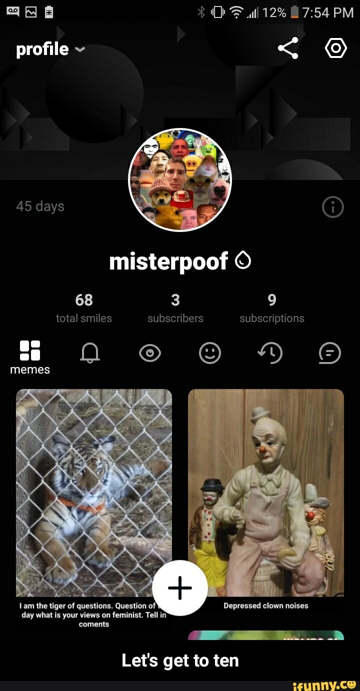 ll 12% PM
profile ~ <
45 days misterpoof
68 3 9 total smiles subscribers subscriptions ss ss 2 HH memes
EN,
jer of questior ion
Depressed clown noises day what is your views on feminist. Tell in
Lam the tiger of questians. Questien of coments
tam day what i
Let's get to ten - Let's get to ten