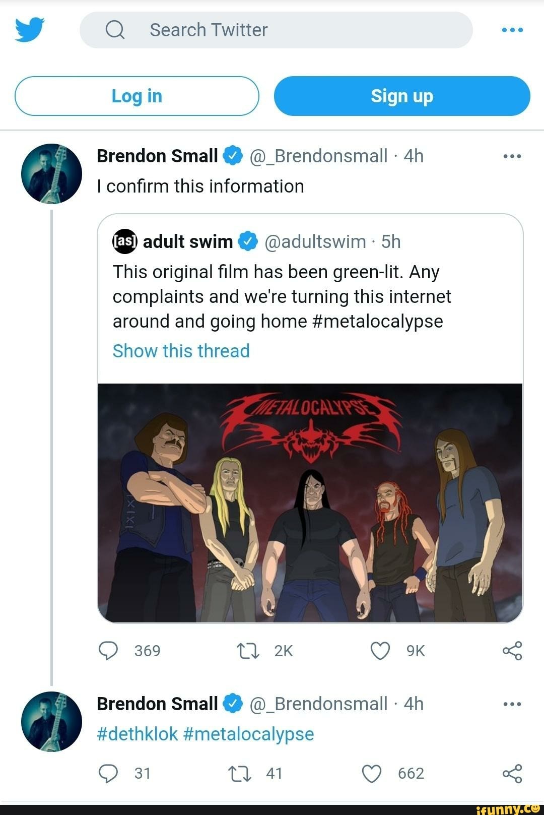 Search Twitter
Log ) C Sign up
Brendon Small @_Brendonsmall - confirm this information
adult swim @adultswinn Sh
This original film has been green-lit. Any complaints and we're turning this internet around and going home #metalocalypse
Show this thread
369 Tl
Brendon Small @_Brendonsmall -
#dethklok #metalocalyse
31
62