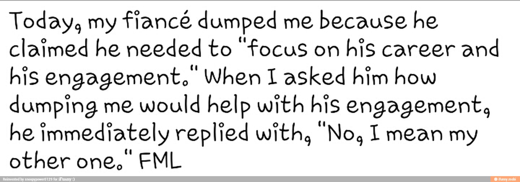 Today, my fiancé dumped me
because he
claimed he needed to "focus on
his career and
his engagement. When I asked him how
dumping me would help with his engagement,
he immediately replied with, "No, 1 mean my
other one, FML