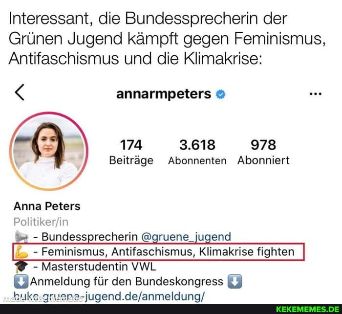 Interessant, die Bundessprecherin der
Grünen Jugend kämpft gegen Feminismus,
Antifaschismus und die Klimakrise:
annarmpeters
174 3.618 978
Beiträge Abonnenten Abonniert
Anna Peters
Po itiker in
- Bundessprecherin @gruene, jugend
_ - Feminismus, Antifaschismus, Klimakrise fighten
- Masterstudentin VWL
Anmeldung für den Bundeskongress