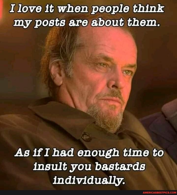 I love it when people think my posts are about them.
As if I had enough time to insult you bastards individually.