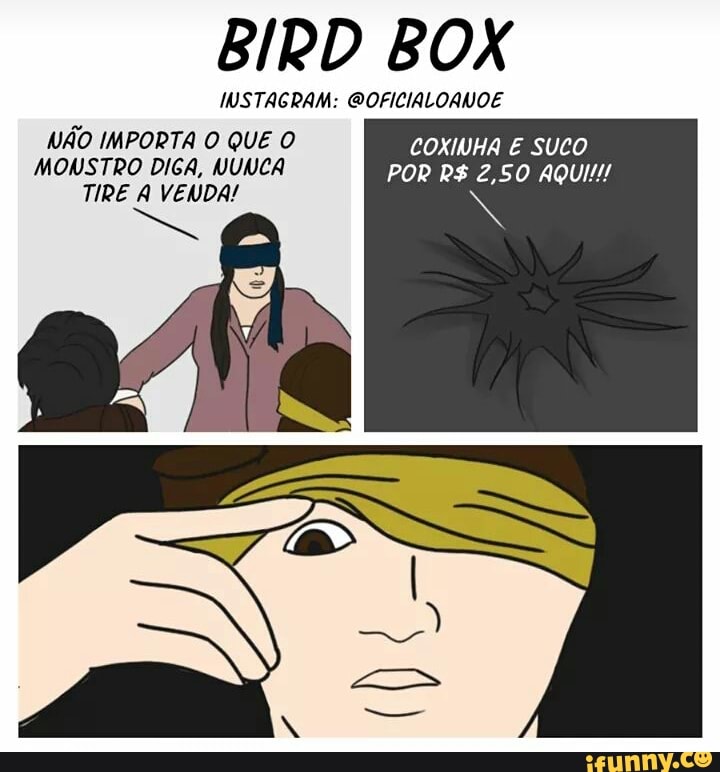BIRD BOX
INSTAGRAM: @OFICIALOANOE
NÃO IMPORTA O QUE O COXINHA E SUCO
MONSTRO DIGA, NUNCA POR R$ 2,50 AQUI!!!
s TIRE A VENDA!