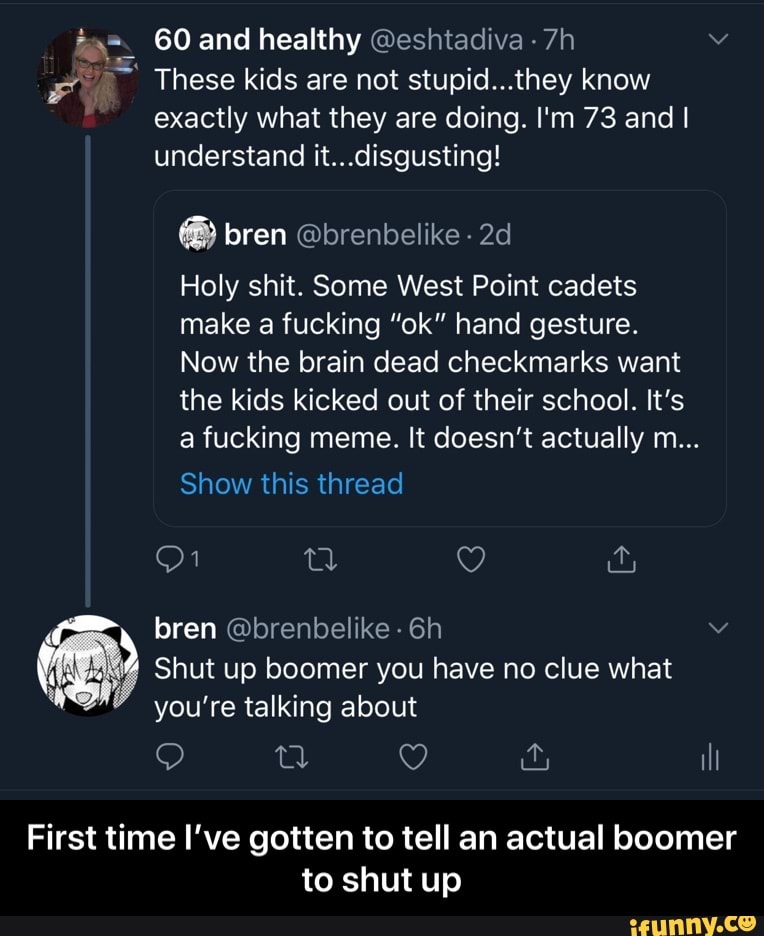 t=. 60 and healthy @eshtadiva FO These kids are not stupid...they know
exactly what they are doing. I'm 73 and I
understand it...disgusting!
Holy shit. Some West Point cadets
make a fucking "ok" hand gesture.
Now the brain dead checkmarks want
the kids kicked out of their school. It's
a fucking meme. It doesn't actually m...
Shut up boomer you have no clue what
you're talking about
First time I've gotten to tell an actual boomer
to shut up - First time I’ve gotten to tell an actual boomer to shut up
