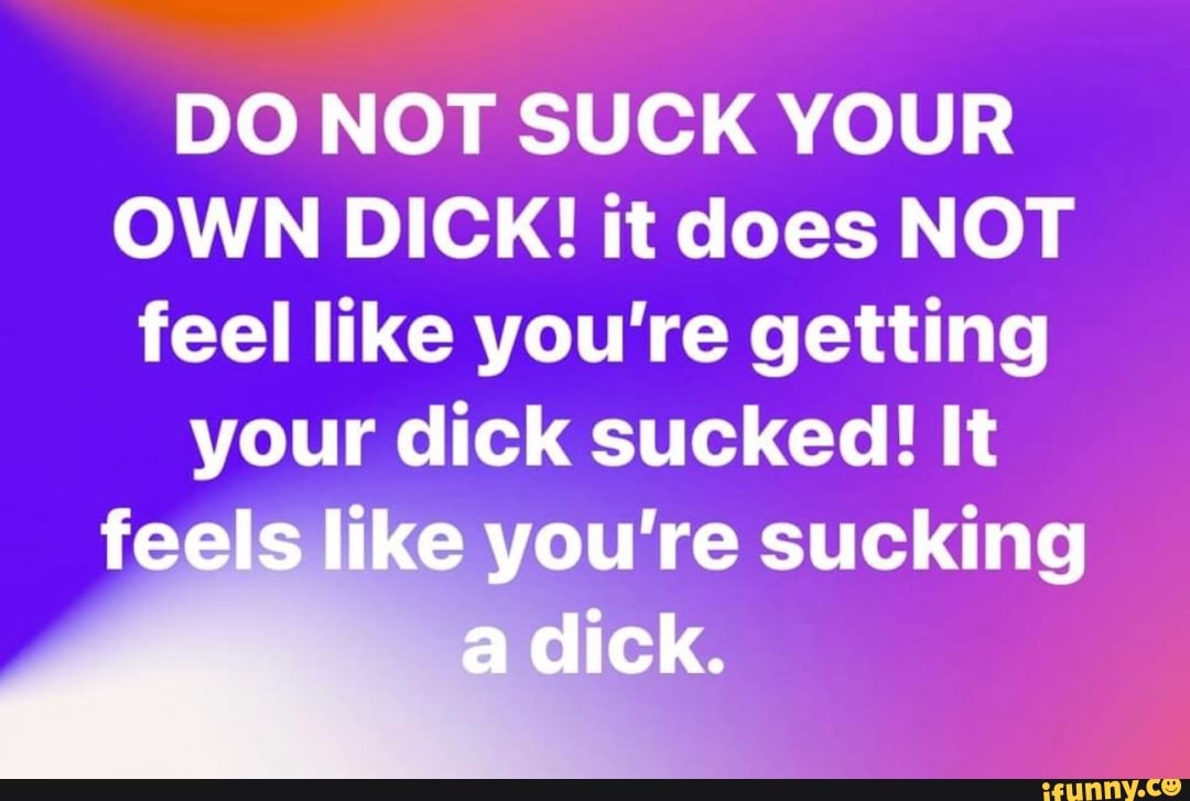 DO NOT SUCK YOUR OWN DICK! it does NOT feel like you're getting your