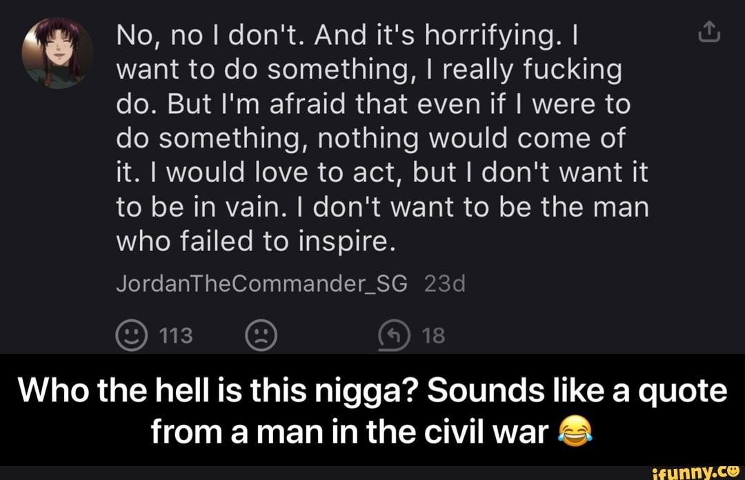 a No, no I don't. And it's horrifying. I
"want to do something, I really fucking
do. But I'm afraid that even if I were to
do something, nothing would come of
it. I would love to act, but I don't want it
to be in vain. I don't want to be the man
who failed to inspire.
Who the hell is this nigga? Sounds like a quote
from aman in the civil war - Who the hell is this nigga? Sounds like a quote from a man in the civil war π