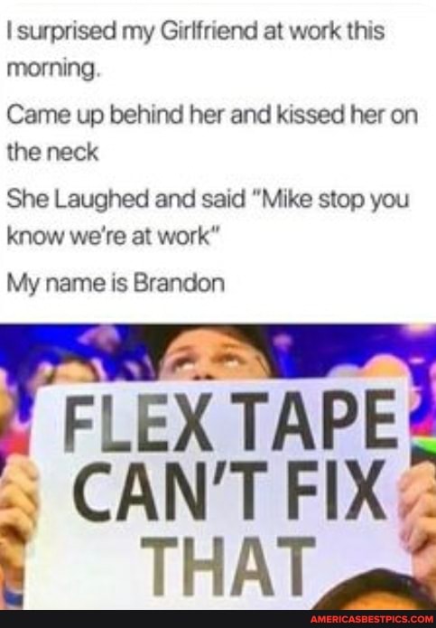 surprised my Girlfriend at work this morning.
Came up behind her and kissed her on the neck
She Laughed and said "Mike stop you know we're at work"
My name is Brandon
FLEX CAN'T FIX