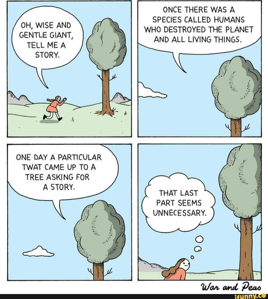 OH, WISE AND
GENTLE GIANT,
TELL ME A
ONE DAY A PARTICULAR
TWAT CAME UP TO A
TREE ASKING FOR
SPECIES CALLED HUMANS
WHO DESTROYED THE PLANET
AND ALL LIVING THINGS.
