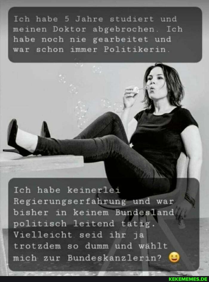 Ich habe 5 Jahre studiert und meinen Doktor abgebrochen. Ich habe noch nie gearbeitet und war schon immer Politikerin.
Ich habe keinerlei
Regierungserfahrung und war bisher in keinem Bundesland politisch leitend tatig.
I Vielleicht seid ihr ja trotzdem so dumm und wählt mich zur Bundeskanzlerin?