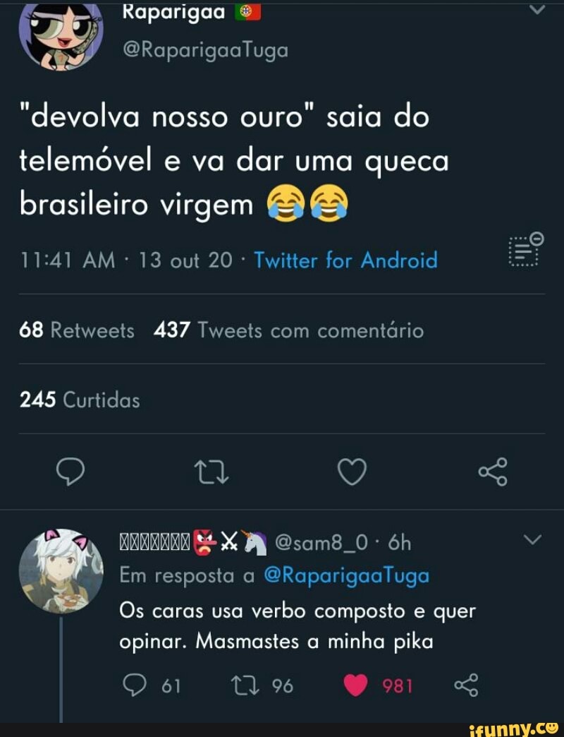 Raparigoo
Raparigos Tuga
"devolva nosso ouro" saia do telemóvel e va dar uma queca
brasileiro virgem
AM 13 out 20 Twitter for Android
68 Retweets 437 Tweets com comentário
245 Curtidas
Q ty So
Em resposta a
Os caras usa verbo composto e quer opinar. Masmastes a minha pika
96