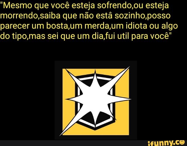 "Mesmo que você esteja sofrendo,ou esteja
morrendo,saiba que não esta sozinho,posso
parecer um bosta,um merda,um idiota ou algo
do tipo,mas sei que um dia,fui util para vocé"