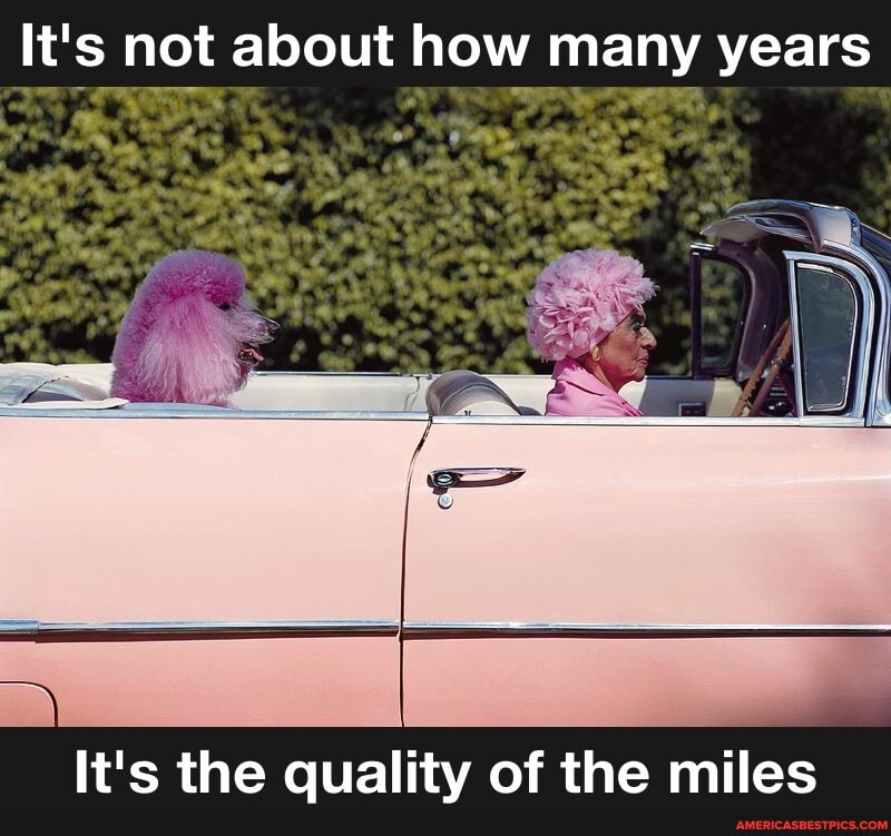 It' not about how years
It'c the qualitv of the miles