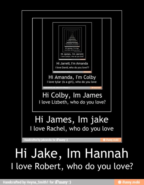 Hi Amanda, I'm Colby
Hovetyfar (sa gi), who do you love
Hi Colby, Im James
I love Lizbeth, who do you love?
Hi James, Im jake
I love Rachel, who do you love
Hi Jake, Im Hannah
I love Robert, who do you love? - Hi Jake, Im Hannah
I love Robert, who do you love?