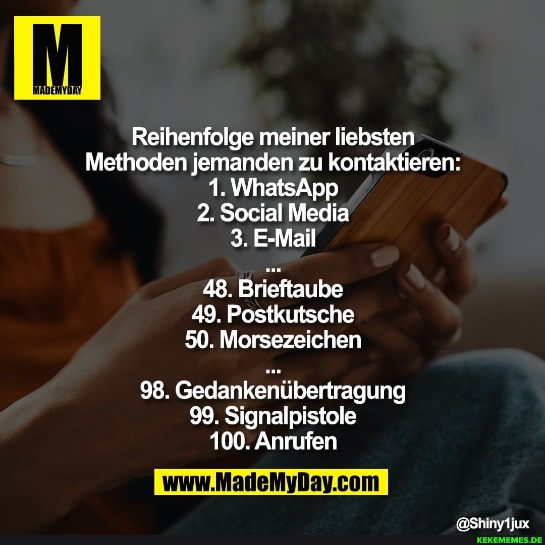 Reihenfolge meiner liebsten
Methoden jemanden zu kontaktieren:
1. WhatsApp
2. Social Media
3. E-Mail
48. Brieftaube
49. Postkutsche
50. Morsezeichen
98. Gedankenübertragung
99. Signalpistole
100. Anrufen
@Shinyijux