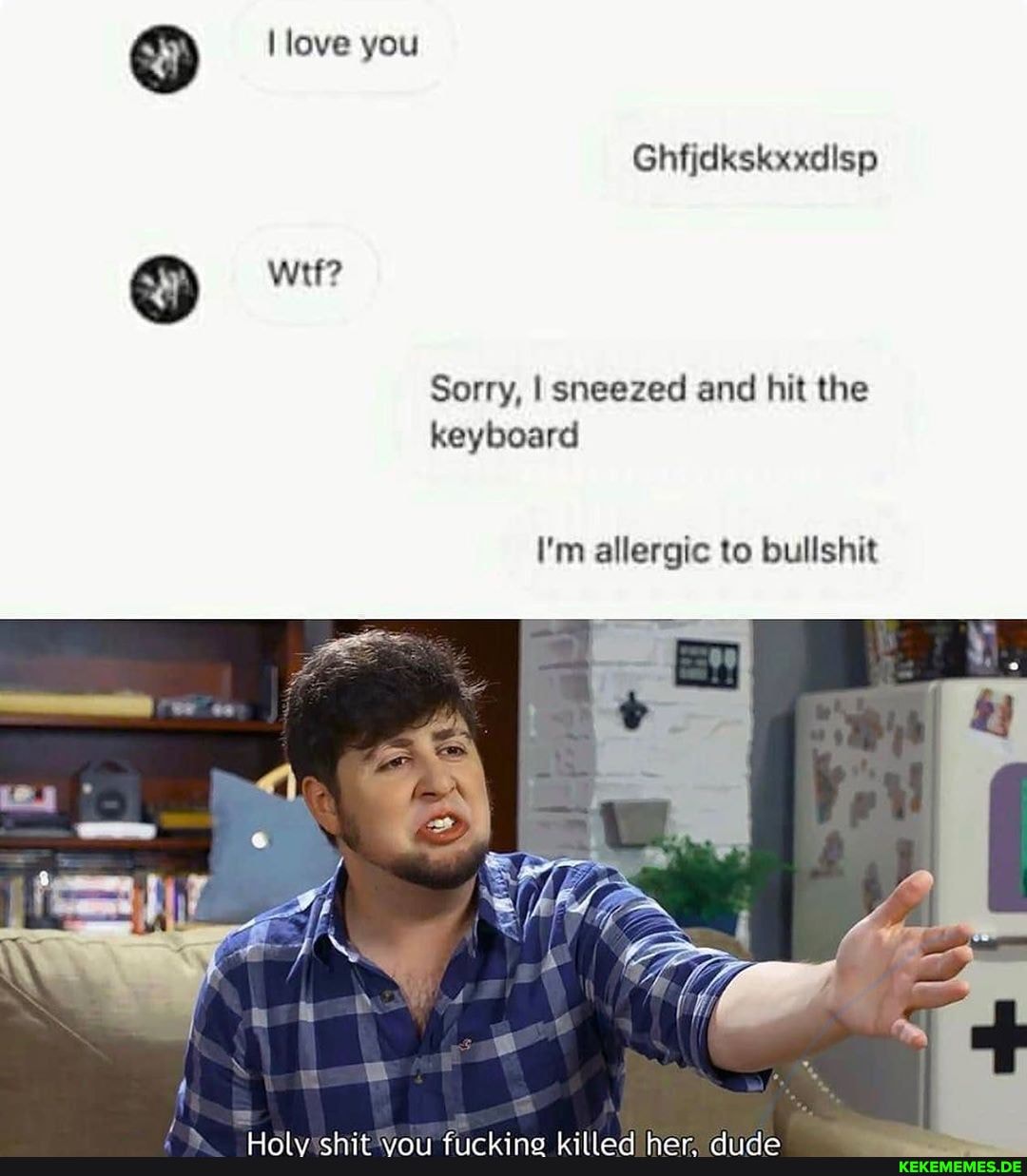love you
Ghfjdkskxxdisp
wit?
Sorry, I sneezed and hit the keyboard
I'm allergic to bullshit