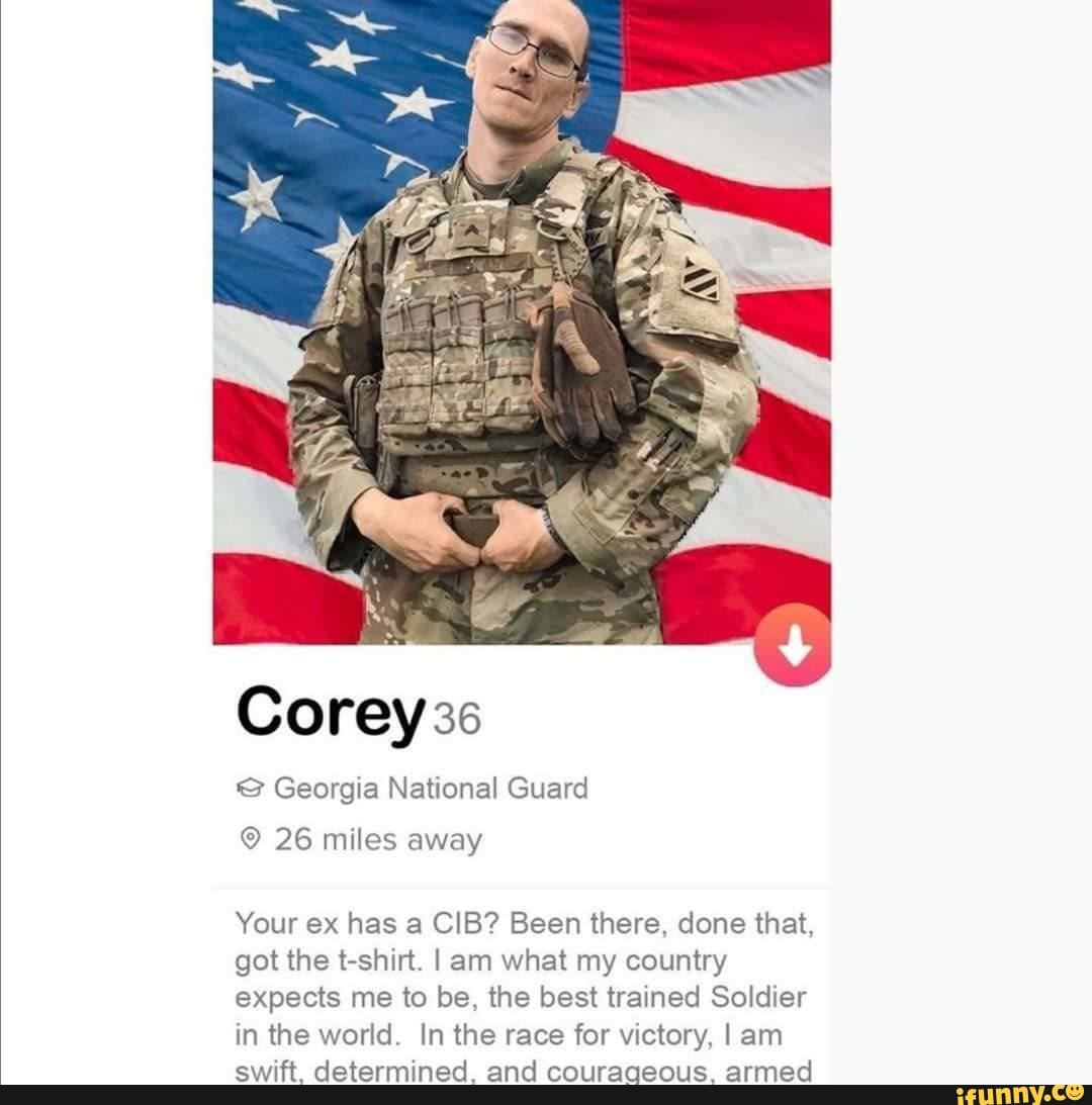 Corey 36
Georgia National Guard
26 miles away
Your ex has a CIB? Been there, done that, got the t-shirt. I am what my country expects me to be, the best trained Soldier in the world. In the race for victory, I am swift. determined. and courageous. armed