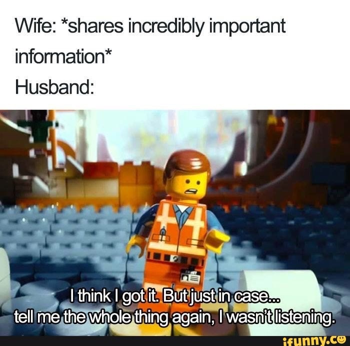 Wife: *shares incredibly important information*
Husband:
think got it, But just in tell me the whole thing again, I wasn'tlis'