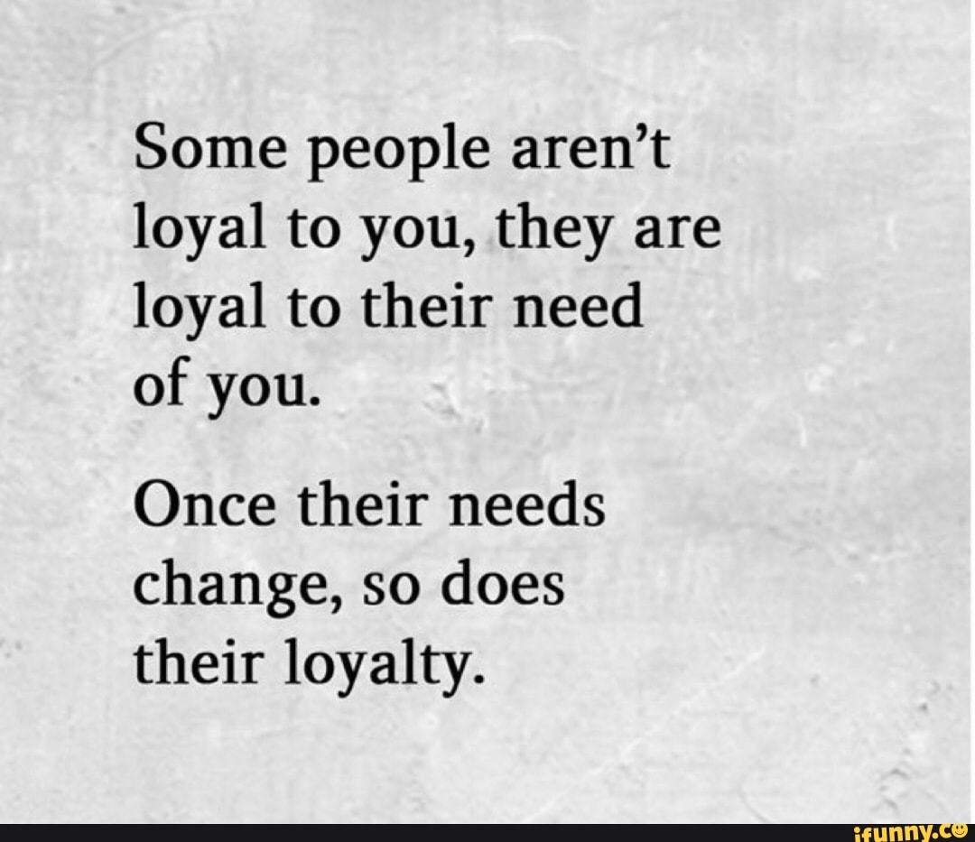 Some people aren't loyal to you, they are loyal to their need of you ...