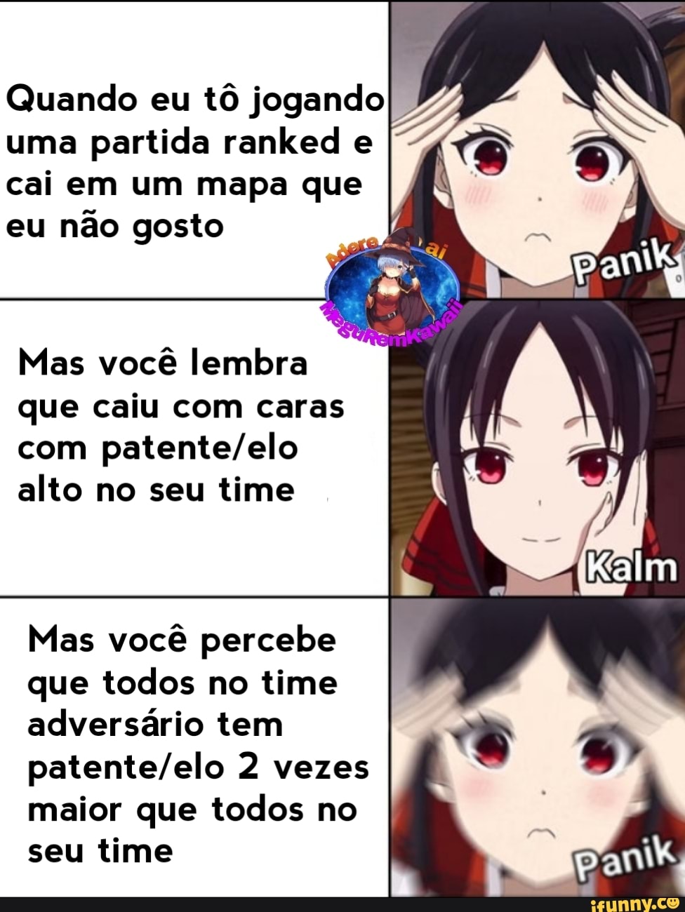 Quando eu
tô jogando
uma
partida ranked e
cai em um mapa que
eu
não gosto
Mas você lembra
que caiu com caras
com patente/elo
alto no seu time
Mas você percebe
que todos no time
adversário tem
patente/elo 2 vezes
maior que todos no
seu time