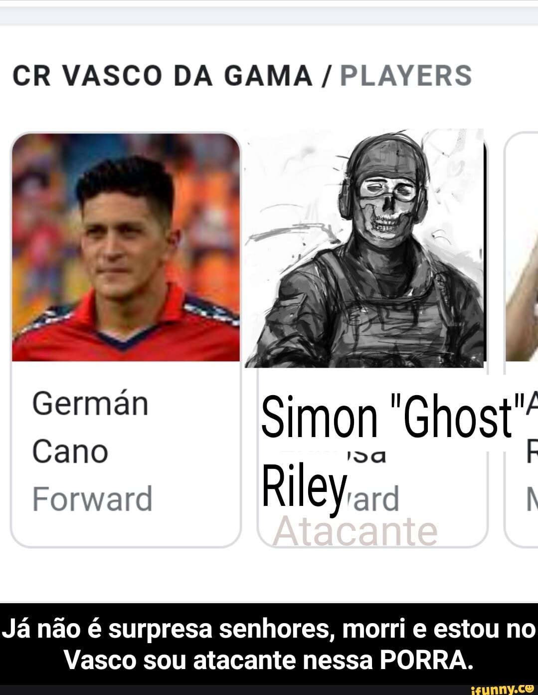 CR VASCO DA GAMA / PLAYERS
Simon
Germán
Cano Da
Forward
Já não é surpresa senhores, morri e estou no
Vasco sou atacante nessa PORRA. - Já não é surpresa senhores, morri e estou no Vasco sou atacante nessa PORRA.