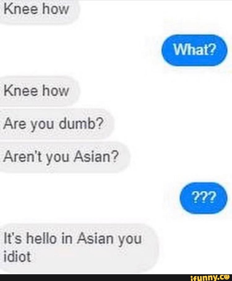 Knee how
Knee how
Are you dumb?
Aren't you Asian?
It's hello in Asian you idiot