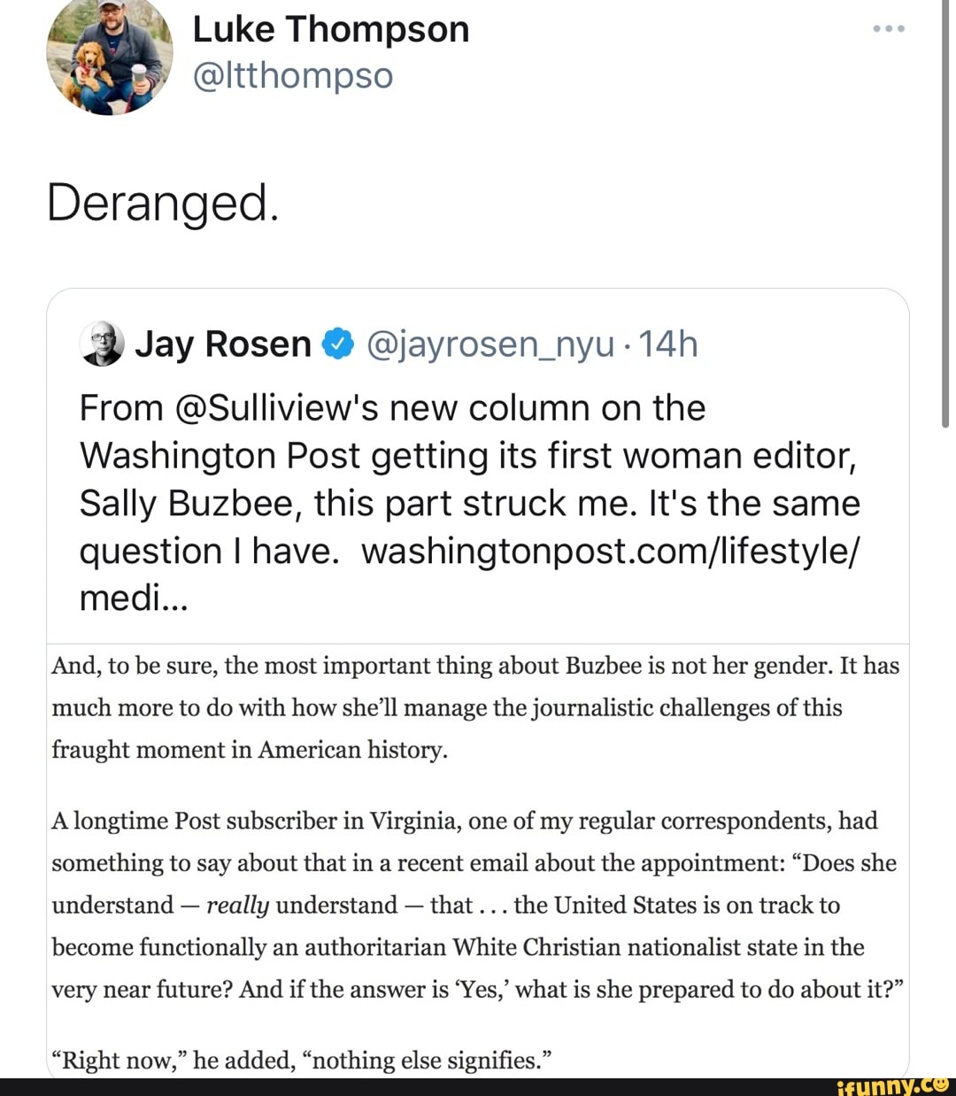 Luke Thompson
@ltthompso
Deranged.
Jay Rosen @ @jayrosen_nyu
From @Sulliview's new column on the
Washington Post getting its first woman editor,
Sally Buzbee, this part struck me. It's the same question I have.
medi...
And, to be sure, the most important thing about Buzbee is not her gender. It has much more to do with how she'll manage the journalistic challenges of this fraught moment in American history.
A longtime Post subscriber in Virginia, one of my regular correspondents, had something to say about that in a recent email about the appointment: "Does she understand - really understand - that the United States is on track to become functionally an authoritarian White Christian nationalist state in the very near future? And if the answer is 'Yes,' what is she prepared to do about it?"
"Right now," he added, "nothing else signifies."