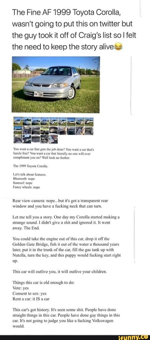 The Fine AF 1999 Toyota Corolla, wasn't going to put this on twitter but the guy took it off of Craig's list so I felt the need to keep the story alive)
'You want a car that gets the job done? You want a ear that's hassle free? You want a car that literally no one will ever
'compliment you on? Well look no further
'The 1999 Toyota Corolla,
Let's talk about features,
Bluetooth: nope
Sunroof: nope
Fancy wheels: nope
Rear view camera: nope... but it's got a transparent rear window and you have a fucking neck that can turn,
Let me tell you a story. One day my Corolla started making a strange sound. didn't give a shit and ignored it. It went away. The End.
You could take the engine out of this car, drop it off the
Golden Gate Bridge, fish it out of the water a thousand years later, put it in the trunk of the car, fill the gas tank up with
Nutella, turn the key, and this puppy would fucking start right up.
This car will outlive you, it will outlive your children,
Things this car is old enough to do:
Vote: yes
Consent to sex: yes
Rent a car: it OS a car
This car's got history. It's seen some shit. People have done straight things in this car, People have done gay things in this car. It's not going to judge you like a fucking Volkswagen would.