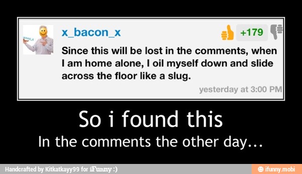 Since this will be lost in the comments, when
lam home alone, I oil myself down and slide
across the floor like a slug.
So i found this
In the comments the other day... - So i found this
In the comments the other day...