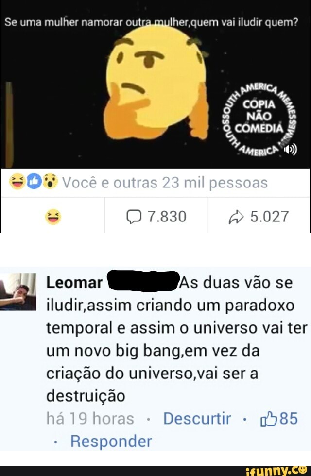 Se uma mulher namorar out lher,quem vai iludir quem?
Leomar
Gap; duas vao se
iludir,assim criando um paradoxo
temporal e assim o universo vai ter
um novo big bang,em vez da
criação do universo,vai ser a
destruição
Descurtir
1985
Responder