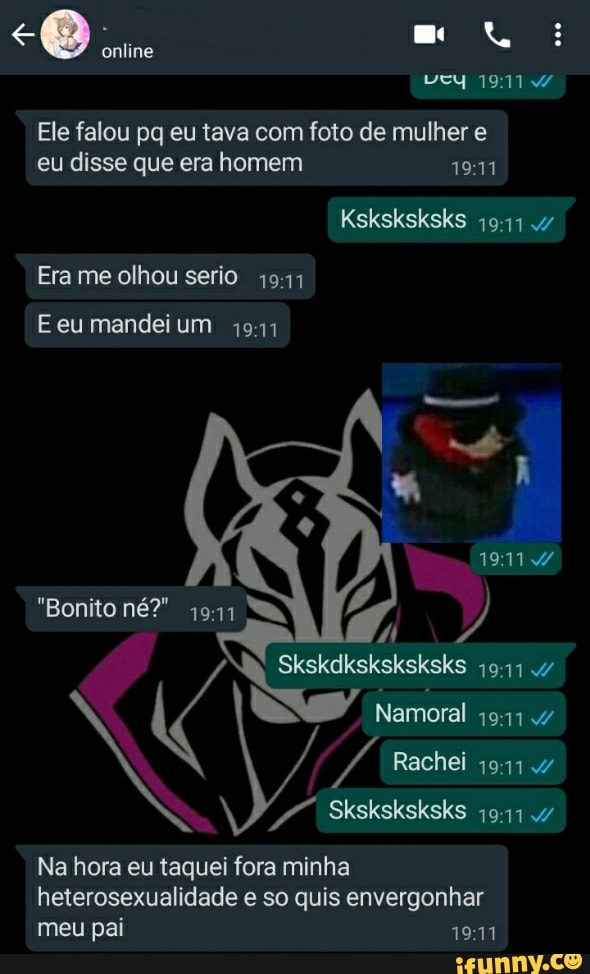e axtiho ta
Ele falou pq eu tava com foto de mulher e eu disse que era homem
Ksksksksks .47
Era me olhou serio
E eu mandei um 1941
"Bonito né?" 1941
Skskdksksksksks
Namoral
Rachei
Sksksksksks 47
Na hora eu taquei fora minha heterosexualidade e so quis envergonhar meu pai