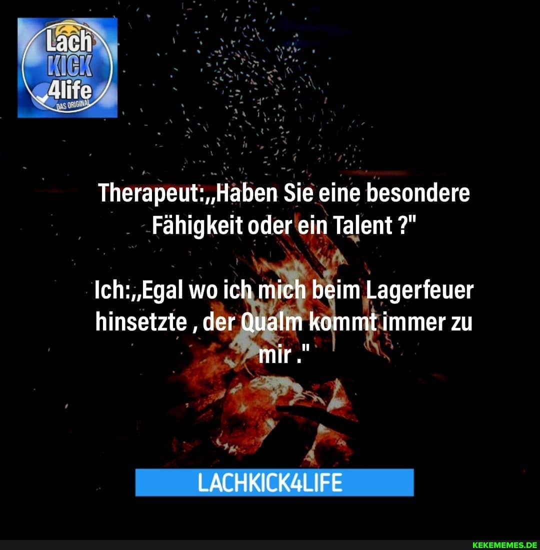 Therapeut: 'Haben Sie eine besondere
Fähigkeit oder ein Talent
wo ich mich beim 'beim Lagerfeuer hinsetzte der Qualm kommt immer zu
mir.
LACHKICK4LIFE