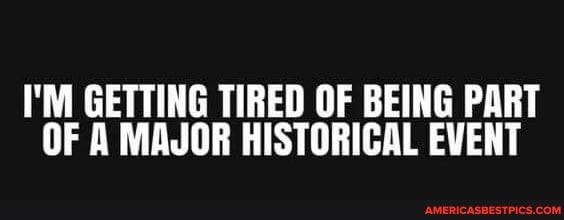 I'M GETTING TIRED OF BEING PART OF A MAJOR HISTORICAL EVENT