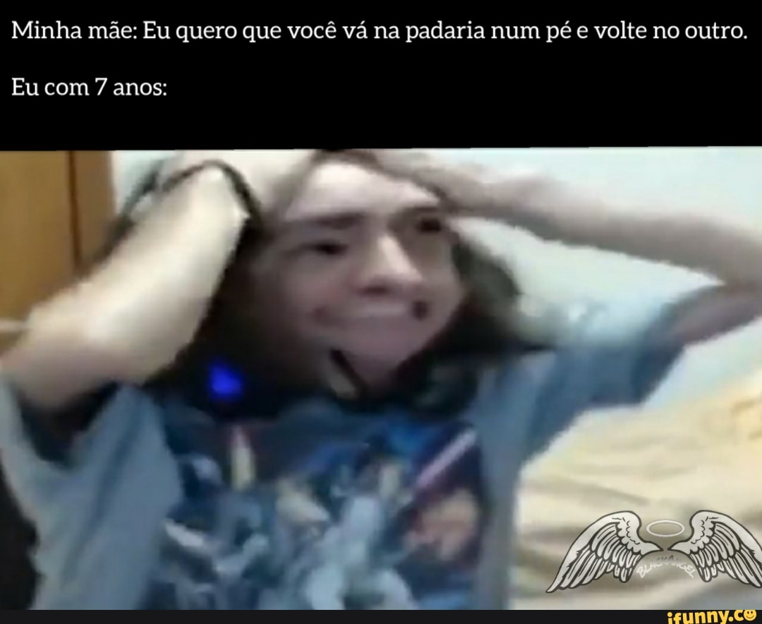 Minha mãe: Eu quero que você vá na padaria num pé e volte no outro.
Eu com 7 anos: