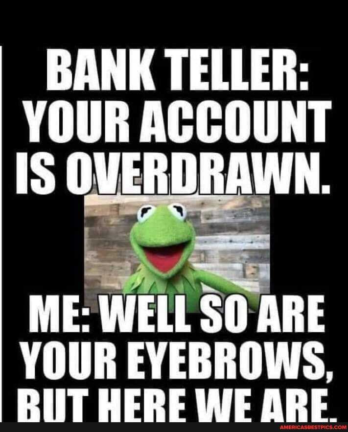 BANK TELLER:
YOUR ACCOUNT IS OVERDRAWN.
ME: WELL SO ARE YOUR EYEBROWS,
DIT VEDDE WIE ADE