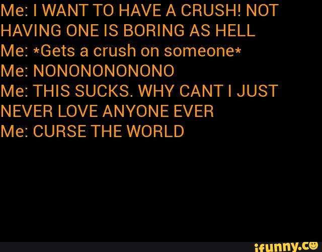 Me: I WANT T0 HAVE A CRUSH! NOT
HAVING ONE IS BORING AS HELL
Me: *Gets a crush on someone*
Me: NONONONONONO
Me: THIS SUCKS. WHY CANT I JUST
NEVER LOVE ANYONE EVER
Me: CURSE THEWORLD